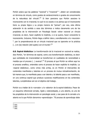 21
Pichón aclara que las palabras “racional” e “irracional” “…deben ser consideradas
en términos de vínculo, como grados de esclarecimiento o grados de conocimiento
de la naturaleza del vínculo”.45
Si bien pareciera que Pichón asociara lo
inconsciente con lo irracional, lo cual no es exacto si se piensa que el inconsciente
tiene su propia lógica y su propia manera de “pensar”; por eso, esta última
aclaración le da sentido a esos dos términos e indica claramente uno de los
propósitos de la intervención en Psicología Social: volver racional un vínculo
irracional, es decir, hacer explícito lo implícito, o si se quiere, hacer consciente lo
inconsciente. Inclusive, Pichón llega a definir clara y sencillamente a la «neurosis»
“…por la preponderancia de un vínculo irracional que es operante en la práctica
[…] en (la) relación (del sujeto) con el mundo”.46
6.8. Espiral dialéctica: La transformación de lo irracional en racional se realiza,
dice Pichón, “en términos de espiral, como una transformación dialéctica, es decir
que cantidades de irracionalidad se transforman en cualidades de racionalidad a
medida que el proceso (…) avanza”.47
El proceso al que Pichón se refiere aquí es
el proceso analítico, entendido como el proceso de hacer explícito lo implícito. La
«espiral dialéctica», como vimos más arriba, es en Pichón el intercambio de
contenidos manifiestos y latentes en un proceso de mutua retroalimentación, de
tal manera que, lo manifiesto pasa a ser latente y lo latente pasa a ser manifiesto,
en una continua espiral que produce sucesivas modificaciones en los contenidos
latentes, cumpliéndose así con el objetivo del trabajo.
Pichón va a hablar de lo «cerrado» y lo «abierto» de la espiral dialéctica. Pasar de
un esquema referencial cerrado, rígido y estereotipado, a uno abierto, es uno de
los propósitos de la intervención en psicología social, y ese paso de lo cerrado a lo
abierto es lo que Pichón denomina «aprendizaje». “El proceso de aprendizaje debe
45
Ibíd.
46
Ibíd.
47
Ibíd.
 