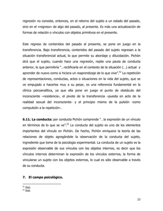 23
regresión no consiste, entonces, en el retorno del sujeto a un estado del pasado,
sino en el «regreso» de algo del pasado, al presente. Es más una actualización de
formas de relación o vínculos con objetos primitivos en el presente.
Este regreso de contenidos del pasado al presente, se pone en juego en la
transferencia. Bajo transferencia, contenidos del pasado del sujeto regresan a la
situación transferencial actual, lo que permite su abordaje y dilucidación. Pichón
dirá que el sujeto, cuando hace una regresión, repite una pauta de conducta
anterior, lo que permitiría “…rectificarla en el contexto de la situación (…) actual y
aprender de nuevo como si hiciera un reaprendizaje de lo que vive”.52
La repetición
de representaciones, conductas, actos o situaciones en la vida del sujeto, que se
ve empujado a hacerlos muy a su pesar, es una referencia fundamental en la
clínica psicoanalítica, ya que ella pone en juego el punto de obstáculo del
inconsciente –resistencia-, el pivote de la transferencia –puesta en acto de la
realidad sexual del inconsciente- y el principio mismo de la pulsión -como
compulsión a la repetición-.
6.11. La conducta: por conducta Pichón comprende “…la expresión de un vínculo
en términos de lo que se ve”.53
La conducta del sujeto es uno de los elementos
importantes del vínculo en Pichón. De hecho, Pichón enriquece la teoría de las
relaciones de objeto agregándole la observación de la conducta del sujeto,
ingrediente que toma de la psicología experimental. La conducta de un sujeto es la
expresión observable de sus vínculos con los objetos internos, es decir que los
vínculos internos determinan la expresión de los vínculos externos, la forma de
vincularse un sujeto con los objetos externos, lo cual es sólo observable a través
de su conducta.
7. El campo psicológico.
52
Ibíd.
53
Ibíd.
 