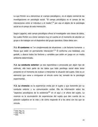 24
Lo que Pichón va a denominar el «campo psicológico», es el objeto central de las
investigaciones en psicología social. “El campo psicológico es el campo de las
interacciones entre el individuo y el medio”,54
por eso el objeto de la psicología
social es el campo de esta interacción.
Según Lagache, este campo psicológico ofrece al investigador seis clases de datos,
los cuales Pichón va a tener siempre muy en cuenta en el momento de abordar un
grupo o de trabajar con el dispositivo del grupo operativo. Estos datos son:
7.1. El contorno: es “un conglomerado de situaciones y de factores humanos y
físicos que están en permanente interacción”.55
Él conforma una totalidad, una
gestalt, y abarca todos los factores y variables que están en juego en un medio
ambiente determinado.
7.2. La conducta exterior: ya sea espontánea o provocada por algún tipo de
estímulo, ella hace parte de los datos que todo psicólogo social debe tener
presente en el momento de evaluar o interpretar la situación del sujeto. Este es un
elemento que viene a enriquecer al vínculo como tal, tomado de la psicología
experimental.
7.3. La vivencia: es la experiencia vivida por el sujeto y que transmite por su
conducta exterior y su comunicación verbal. Ella da información sobre los
“aspectos psicológicos de la existencia”56
en el aquí y el ahora del sujeto. La
vivencia es la acumulación de experiencias del sujeto que dan cuenta de su
posición subjetiva en la vida y de cómo responde él a los otros con los que se
vincula.
54
Ibíd. Pág. 61.
55
Ibíd. Pág. 62.
56
Ibíd.
 