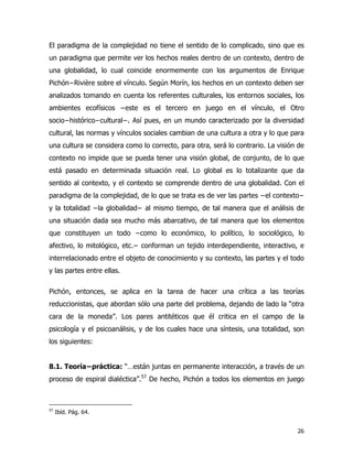 26
El paradigma de la complejidad no tiene el sentido de lo complicado, sino que es
un paradigma que permite ver los hechos reales dentro de un contexto, dentro de
una globalidad, lo cual coincide enormemente con los argumentos de Enrique
Pichón−Rivière sobre el vínculo. Según Morín, los hechos en un contexto deben ser
analizados tomando en cuenta los referentes culturales, los entornos sociales, los
ambientes ecofísicos −este es el tercero en juego en el vínculo, el Otro
socio−histórico−cultural−. Así pues, en un mundo caracterizado por la diversidad
cultural, las normas y vínculos sociales cambian de una cultura a otra y lo que para
una cultura se considera como lo correcto, para otra, será lo contrario. La visión de
contexto no impide que se pueda tener una visión global, de conjunto, de lo que
está pasado en determinada situación real. Lo global es lo totalizante que da
sentido al contexto, y el contexto se comprende dentro de una globalidad. Con el
paradigma de la complejidad, de lo que se trata es de ver las partes −el contexto−
y la totalidad −la globalidad− al mismo tiempo, de tal manera que el análisis de
una situación dada sea mucho más abarcativo, de tal manera que los elementos
que constituyen un todo −como lo económico, lo político, lo sociológico, lo
afectivo, lo mitológico, etc.− conforman un tejido interdependiente, interactivo, e
interrelacionado entre el objeto de conocimiento y su contexto, las partes y el todo
y las partes entre ellas.
Pichón, entonces, se aplica en la tarea de hacer una crítica a las teorías
reduccionistas, que abordan sólo una parte del problema, dejando de lado la “otra
cara de la moneda”. Los pares antitéticos que él critica en el campo de la
psicología y el psicoanálisis, y de los cuales hace una síntesis, una totalidad, son
los siguientes:
8.1. Teoría−práctica: “…están juntas en permanente interacción, a través de un
proceso de espiral dialéctica”.57
De hecho, Pichón a todos los elementos en juego
57
Ibíd. Pág. 64.
 