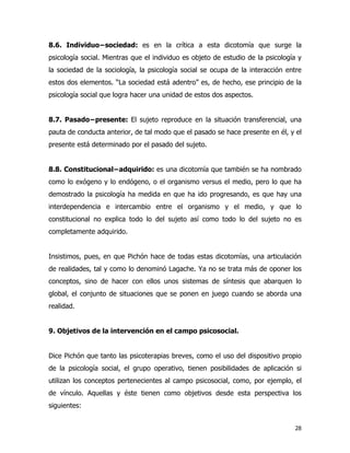 28
8.6. Individuo−sociedad: es en la crítica a esta dicotomía que surge la
psicología social. Mientras que el individuo es objeto de estudio de la psicología y
la sociedad de la sociología, la psicología social se ocupa de la interacción entre
estos dos elementos. “La sociedad está adentro” es, de hecho, ese principio de la
psicología social que logra hacer una unidad de estos dos aspectos.
8.7. Pasado−presente: El sujeto reproduce en la situación transferencial, una
pauta de conducta anterior, de tal modo que el pasado se hace presente en él, y el
presente está determinado por el pasado del sujeto.
8.8. Constitucional−adquirido: es una dicotomía que también se ha nombrado
como lo exógeno y lo endógeno, o el organismo versus el medio, pero lo que ha
demostrado la psicología ha medida en que ha ido progresando, es que hay una
interdependencia e intercambio entre el organismo y el medio, y que lo
constitucional no explica todo lo del sujeto así como todo lo del sujeto no es
completamente adquirido.
Insistimos, pues, en que Pichón hace de todas estas dicotomías, una articulación
de realidades, tal y como lo denominó Lagache. Ya no se trata más de oponer los
conceptos, sino de hacer con ellos unos sistemas de síntesis que abarquen lo
global, el conjunto de situaciones que se ponen en juego cuando se aborda una
realidad.
9. Objetivos de la intervención en el campo psicosocial.
Dice Pichón que tanto las psicoterapias breves, como el uso del dispositivo propio
de la psicología social, el grupo operativo, tienen posibilidades de aplicación si
utilizan los conceptos pertenecientes al campo psicosocial, como, por ejemplo, el
de vínculo. Aquellas y éste tienen como objetivos desde esta perspectiva los
siguientes:
 