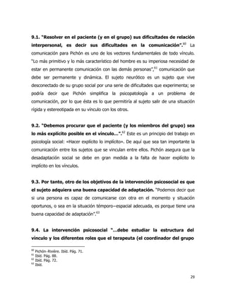 29
9.1. “Resolver en el paciente (y en el grupo) sus dificultades de relación
interpersonal, es decir sus dificultades en la comunicación”.60
La
comunicación para Pichón es uno de los vectores fundamentales de todo vínculo.
“Lo más primitivo y lo más característico del hombre es su imperiosa necesidad de
estar en permanente comunicación con las demás personas”,61
comunicación que
debe ser permanente y dinámica. El sujeto neurótico es un sujeto que vive
desconectado de su grupo social por una serie de dificultades que experimenta; se
podría decir que Pichón simplifica la psicopatología a un problema de
comunicación, por lo que ésta es lo que permitiría al sujeto salir de una situación
rígida y estereotipada en su vínculo con los otros.
9.2. “Debemos procurar que el paciente (y los miembros del grupo) sea
lo más explícito posible en el vínculo…”.62
Este es un principio del trabajo en
psicología social: «Hacer explícito lo implícito». De aquí que sea tan importante la
comunicación entre los sujetos que se vinculan entre ellos. Pichón asegura que la
desadaptación social se debe en gran medida a la falta de hacer explícito lo
implícito en los vínculos.
9.3. Por tanto, otro de los objetivos de la intervención psicosocial es que
el sujeto adquiera una buena capacidad de adaptación. “Podemos decir que
si una persona es capaz de comunicarse con otra en el momento y situación
oportunos, o sea en la situación témporo−espacial adecuada, es porque tiene una
buena capacidad de adaptación”.63
9.4. La intervención psicosocial “…debe estudiar la estructura del
vínculo y los diferentes roles que el terapeuta (el coordinador del grupo
60
Pichón−Rivière. Ibíd. Pág. 71.
61
Ibíd. Pág. 88.
62
Ibíd. Pág. 72.
63
Ibíd.
 