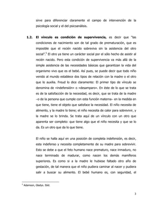 3
sirve para diferenciar claramente el campo de intervención de la
psicología social y el del psicoanálisis.
1.2. El vínculo es condición de supervivencia, es decir que “las
condiciones de nacimiento son de tal grado de prematuración, que es
imposible que el recién nacido sobreviva sin la asistencia del otro
social”.5
El otro ya tiene un carácter social por el sólo hecho de asistir al
recién nacido. Pero esta condición de supervivencia va más allá de la
simple asistencia de las necesidades básicas que garantizan la vida del
organismo vivo que es el bebé. Así pues, se puede decir que todo niño
venido al mundo establece dos tipos de relación con la madre o el otro
que lo auxilia. Freud lo dice claramente: El primer tipo de vínculo se
denomina de «indefensión» o «desamparo». En éste de lo que se trata
es de la satisfacción de la necesidad, es decir, que se trata de la madre
−o de la persona que cumple con esta función materna− en la medida en
que tiene, tiene el objeto que satisface la necesidad. El niño necesita de
alimento, y la madre lo tiene; el niño necesita de calor para sobrevivir, y
la madre se lo brinda. Se trata aquí de un vínculo con un otro que
aparenta ser completo: que tiene algo que el niño necesita y que se lo
da. Es un otro que da lo que tiene.
El niño se halla aquí en una posición de completa indefensión, es decir,
esta indefenso y necesita completamente de su madre para sobrevivir.
Esto se debe a que el feto humano nace prematuro, nace inmaduro, no
nace terminado de madurar, como nacen los demás mamíferos
superiores. Es como si a la madre le hubiese faltado otro año de
gestación, de tal manera que el niño pudiera caminar al nacer y pudiera
salir a buscar su alimento. El bebé humano es, con seguridad, el
5
Adamson, Gladys. Ibíd.
 