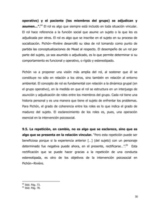 30
operativo) y el paciente (los miembros del grupo) se adjudican y
asumen…”.64
El rol es algo que siempre está incluido en toda situación vincular.
El rol hace referencia a la función social que asume un sujeto o la que les es
adjudicada por otros. El rol es algo que se inscribe en el sujeto en su proceso de
socialización. Pichón−Rivière desarrolló su idea de rol tomando como punto de
partida las conceptualizaciones de Mead al respecto. El desempeño de un rol por
parte del sujeto, ya sea asumido o adjudicado, es lo que permite determinar si su
comportamiento es funcional y operativo, o rígido y estereotipado.
Pichón va a proponer una visión más amplia del rol, al sostener que él se
constituye no sólo en relación a los otros, sino también en relación al entorno
ambiental. El concepto de rol es fundamental con relación a la dinámica grupal (en
el grupo operativo), en la medida en que el rol se estructura en un interjuego de
asunción y adjudicación de roles entre los miembros del grupo. Cada rol tiene una
historia personal y es una manera que tiene el sujeto de enfrentar los problemas.
Para Pichón, el grado de coherencia entre los roles es lo que indica el grado de
madurez del sujeto. El esclarecimiento de los roles es, pues, una operación
esencial en la intervención psicosocial.
9.5. La repetición, en cambio, no es algo que se esclarece, sino que es
algo que se presenta en la relación vincular. “Pero esta repetición puede ser
beneficiosa porque si la experiencia anterior […] (del sujeto) con un personaje
determinado fue negativa puede ahora, en el presente, rectificarse…”.65
Esta
rectificación que se puede hacer gracias a la repetición de una conducta
estereotipada, es otro de los objetivos de la intervención psicosocial en
Pichón−Rivière.
64
Ibíd. Pág. 73.
65
Ibíd. Pág. 78.
 