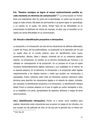 31
9.6. “Nuestra consigna es lograr el mayor esclarecimiento posible en
cada momento en términos de comunicación”.66
La comunicación en Pichón
tiene una importancia vital. Es, junto con el aprendizaje, un vector que se pone en
juego en todo vínculo. Ella debe ser permanente si se quiere lograr un aprendizaje
y un cambio en el sujeto. De hecho, Pichón hace de las dificultades en la
comunicación la definición de misma de neurosis, es decir que el neurótico es un
sujeto con serias dificultades en su comunicación.
10. Vínculo e identificación proyectiva e introyectiva.
La proyección y la introyección son dos de los mecanismos de defensa elaborados,
a partir de Freud, por los posfreudianos. La proyección es la operación por la cual
un sujeto sitúa en el mundo exterior, pero sin identificarlos como suyos,
pensamientos, afectos, ideas y deseos, creyendo así en su existencia objetiva
exterior. La introyección, en cambio, es un término introducido por Ferenczi, y es
utilizado en contraposición al de proyección. Es un proceso en el que el sujeto
incorpora fantasmáticamente objetos exteriores y sus cualidades en el interior de
su aparato psíquico. En el kleinismo, la introyección y la proyección están ligadas
respectivamente a los objetos buenos y malos que pueden ser introducidos o
expulsados; fueron entonces sobre todo los kleinianos quienes retomaron estos
términos para describir los mecanismos ligados a la relación de objeto, incluidos,
por supuesto, la identificación proyectiva y la introyectiva. La identificación designa
desde Freud un proceso psíquico en el que el sujeto se vuelve semejante a otro,
en su totalidad o en parte, apropiándose de aspectos, atributos o rasgos de otros
seres humanos.
10.1. Identificación introyectiva. Pichón va a tomar como metáfora para
explicar claramente estos mecanismos que se ponen en juego en los vínculos, a lo
que sucede con las películas de cine, en las que por lo general hay un héroe con
66
Ibíd. Pág. 89.
 