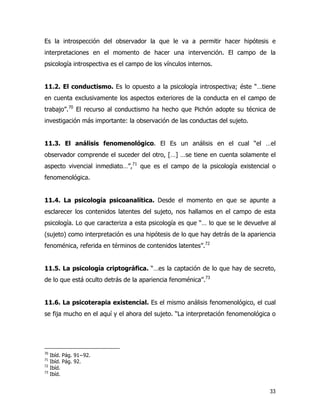 33
Es la introspección del observador la que le va a permitir hacer hipótesis e
interpretaciones en el momento de hacer una intervención. El campo de la
psicología introspectiva es el campo de los vínculos internos.
11.2. El conductismo. Es lo opuesto a la psicología introspectiva; éste “…tiene
en cuenta exclusivamente los aspectos exteriores de la conducta en el campo de
trabajo”.70
El recurso al conductismo ha hecho que Pichón adopte su técnica de
investigación más importante: la observación de las conductas del sujeto.
11.3. El análisis fenomenológico. El Es un análisis en el cual “el …el
observador comprende el suceder del otro, […] …se tiene en cuenta solamente el
aspecto vivencial inmediato…”,71
que es el campo de la psicología existencial o
fenomenológica.
11.4. La psicología psicoanalítica. Desde el momento en que se apunte a
esclarecer los contenidos latentes del sujeto, nos hallamos en el campo de esta
psicología. Lo que caracteriza a esta psicología es que “… lo que se le devuelve al
(sujeto) como interpretación es una hipótesis de lo que hay detrás de la apariencia
fenoménica, referida en términos de contenidos latentes”.72
11.5. La psicología criptográfica. “…es la captación de lo que hay de secreto,
de lo que está oculto detrás de la apariencia fenoménica”.73
11.6. La psicoterapia existencial. Es el mismo análisis fenomenológico, el cual
se fija mucho en el aquí y el ahora del sujeto. “La interpretación fenomenológica o
70
Ibíd. Pág. 91−92.
71
Ibíd. Pág. 92.
72
Ibíd.
73
Ibíd.
 
