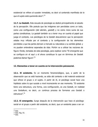 34
existencial se refiere al suceder inmediato, es decir al contenido manifiesto de lo
que el sujeto está queriendo decir”.74
11.7. La Gestalt. Esta escuela de psicología se dedicó principalmente al estudio
de la percepción. Ella postula que las imágenes son percibidas como un todo,
como una configuración (del alemán, gestalt) y no como mera suma de sus
partes constitutivas. La gestalt también va a tener muy en cuenta el papel que
juega el contexto. Los psicólogos de la Gestalt descubrieron que la percepción
estaba muy influida por el contexto y la configuración de los elementos
percibidos y que las partes derivan a menudo su naturaleza y su sentido global, y
no pueden entenderse separadas de éste. Pichón va a utilizar las nociones de
figura−fondo, tomadas de esta psicología, para explicar como “El emergente que
se configura en el aquí y el ahora constituye lo que en términos de Gestalt
podemos llamar figura”.75
12. Elementos a tener en cuenta en la intervención psicosocial.
12.1. El existente. Es un momento fenomenológico, que, a partir de la
observación que se está haciendo, se aísla del contexto o del material existencial
que ofrece el grupo o el sujeto. A partir de él, el psicólogo social hace una
hipótesis sobre lo que sucede a nivel inconsciente en ese momento. “El existente
tiene una estructura, una forma, una configuración, es una Gestalt, en realidad
una Gestaltum, es decir, un continuo proceso de formarse una Gestalt o
estructura”.76
12.2. El emergente. Surge después de la intervención que hace el psicólogo
social en el grupo a partir del existente, es decir, que un existente pasa a ser un
74
Ibíd.
75
Ibíd. Pág. 93.
76
Ibíd.
 