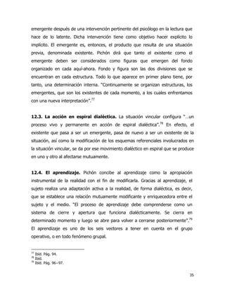 35
emergente después de una intervención pertinente del psicólogo en la lectura que
hace de lo latente. Dicha intervención tiene como objetivo hacer explícito lo
implícito. El emergente es, entonces, el producto que resulta de una situación
previa, denominada existente. Pichón dirá que tanto el existente como el
emergente deben ser considerados como figuras que emergen del fondo
organizado en cada aquí-ahora. Fondo y figura son las dos divisiones que se
encuentran en cada estructura. Todo lo que aparece en primer plano tiene, por
tanto, una determinación interna. “Continuamente se organizan estructuras, los
emergentes, que son los existentes de cada momento, a los cuales enfrentamos
con una nueva interpretación”.77
12.3. La acción en espiral dialéctica. La situación vincular configura “…un
proceso vivo y permanente en acción de espiral dialéctica”.78
En efecto, el
existente que pasa a ser un emergente, pasa de nuevo a ser un existente de la
situación, así como la modificación de los esquemas referenciales involucrados en
la situación vincular, se da por ese movimiento dialéctico en espiral que se produce
en uno y otro al afectarse mutuamente.
12.4. El aprendizaje. Pichón concibe al aprendizaje como la apropiación
instrumental de la realidad con el fin de modificarla. Gracias al aprendizaje, el
sujeto realiza una adaptación activa a la realidad, de forma dialéctica, es decir,
que se establece una relación mutuamente modificante y enriquecedora entre el
sujeto y el medio. “El proceso de aprendizaje debe comprenderse como un
sistema de cierre y apertura que funciona dialécticamente. Se cierra en
determinado momento y luego se abre para volver a cerrarse posteriormente”.79
El aprendizaje es uno de los seis vectores a tener en cuenta en el grupo
operativo, o en todo fenómeno grupal.
77
Ibíd. Pág. 94.
78
Ibíd.
79
Ibíd. Pág. 96−97.
 