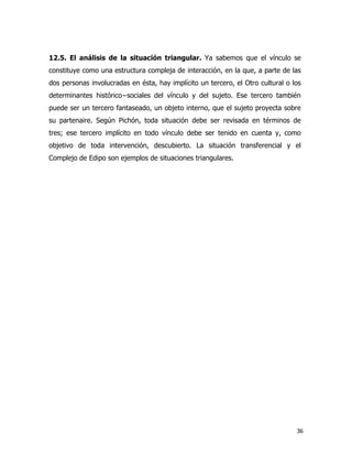 36
12.5. El análisis de la situación triangular. Ya sabemos que el vínculo se
constituye como una estructura compleja de interacción, en la que, a parte de las
dos personas involucradas en ésta, hay implícito un tercero, el Otro cultural o los
determinantes histórico−sociales del vínculo y del sujeto. Ese tercero también
puede ser un tercero fantaseado, un objeto interno, que el sujeto proyecta sobre
su partenaire. Según Pichón, toda situación debe ser revisada en términos de
tres; ese tercero implícito en todo vínculo debe ser tenido en cuenta y, como
objetivo de toda intervención, descubierto. La situación transferencial y el
Complejo de Edipo son ejemplos de situaciones triangulares.
 