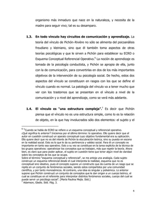 4
organismo más inmaduro que nace en la naturaleza, y necesita de la
madre para seguir vivo; tal es su desamparo.
1.3. En todo vínculo hay circuitos de comunicación y aprendizaje. La
teoría del vínculo de Pichón−Rivière no sólo se alimenta del psicoanálisis
freudiano y kleiniano, sino que él también toma aspectos de otras
teorías psicológicas y que le sirven a Pichón para establecer su ECRO o
Esquema Conceptual Referencial Operativo.6
La noción de aprendizaje es
tomada de la psicología conductista, y Pichón se apropia de ella, junto
con la de comunicación, para convertirlas en dos de los más importantes
objetivos de la intervención de su psicología social. De hecho, estos dos
aspectos del vínculo se constituyen en rasgos con los que se define el
vínculo cuando es normal. La patología del vínculo va a tener mucho que
ver con los trastornos que se presentan en el vínculo a nivel de la
comunicación y a nivel del aprendizaje, como se verá más adelante.
1.4. El vínculo es “una estructura compleja”.7
Es decir que Pichón
piensa que el vínculo no es una estructura simple, como lo es la relación
de objeto, en la que hay involucrados sólo dos elementos: el sujeto y el
6
“Cuando se habla de ECRO se refiere a un esquema conceptual y referencial operativo.
¿Qué significa lo anterior? Iniciemos por el último término: lo operativo. Ello quiere decir que el
autor en cuestión construyó un aparato conceptual cuyo objetivo fundamental era su aplicación.
Ello quiere decir que no es del interés de Pichón la elucubración teórica, sino su puesta en escena
en la realidad social. Esto es lo que le da su pertinencia y validez social. Para él un concepto es
importante en tanto sea operativo. Esto a su vez se constituye en la tarea explicita de la técnica de
los grupos operativos: operativizar los conceptos que se trabajen, más que repetir la teoría. Ahora
bien, es claro que para poder aplicar, el sujeto en cuestión tiene que tener algún nivel de claridad
sobre los conceptos de los que se ocupa.
Sobre el término "esquema conceptual y referencial", se me antoja una analogía. Cada sujeto
construye un esquema referencial desde el cual interpreta la realidad, esquema que no es
conceptual sino ideativo, pues el concepto supone un constructo que da cuenta de un rasgo que se
repite en un conjunto de fenómenos sociales, siendo estos compartidos por una comunidad
científica, y por tanto monosémicos. Al contrario, una idea es singular y polisémica. Lo anterior
supone que Pichón construyó un conjunto de conceptos que le dan origen a un cuerpo teórico, el
cual se constituye en el referente para interpretar distintos fenómenos sociales, cuerpo del cual se
puede servir un psicólogo social”. [María Paulina Mejía. Ibíd.]
7
Adamson, Gladis. Ibíd. Pág. 3.
 
