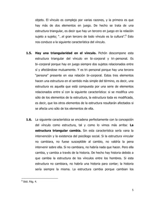 5
objeto. El vínculo es complejo por varias razones, y la primera es que
hay más de dos elementos en juego. De hecho se trata de una
estructura triangular, es decir que hay un tercero en juego en la relación
sujeto a sujeto; “…el gran tercero de todo vínculo es la cultura”.8
Esto
nos conduce a la siguiente característica del vínculo.
1.5. Hay una triangularidad en el vínculo. Pichón descompone esta
estructura triangular del vínculo en bi−corporal y tri−personal. Es
bi−corporal porque hay en juego siempre dos sujetos relacionados entre
sí y afectándose mutuamente. Y es tri−personal porque hay una tercera
“persona” presente en esa relación bi−corporal. Estos tres elementos
hacen una estructura en el sentido más simple del término, es decir, una
estructura es aquella que está compuesta por una serie de elementos
relacionados entre sí con la siguiente característica: si se modifica uno
sólo de los elementos de la estructura, la estructura toda es modificada,
es decir, que los otros elementos de la estructura resultarán afectados si
se afecta uno sólo de los elementos de ella.
1.6. La siguiente característica se encadena perfectamente con la concepción
del vínculo como estructura, tal y como lo vimos más arriba: La
estructura triangular cambia. Sin esta característica sería vana la
intervención y la existencia del psicólogo social. Si la estructura vincular
no cambiara, no fuese susceptible al cambio, no valdría la pena
intervenir sobre ella. Si no cambiara, no habría nada que hacer. Pero ella
cambia, y cambia a través de la historia. De hecho hay historia debido a
que cambia la estructura de los vínculos entre los hombres. Si esta
estructura no cambiara, no habría una historia para contar; la historia
sería siempre la misma. La estructura cambia porque cambian los
8
Ibíd. Pág. 4.
 