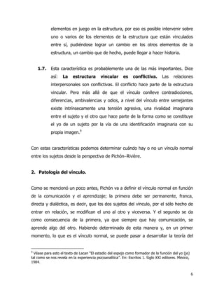 6
elementos en juego en la estructura, por eso es posible intervenir sobre
uno o varios de los elementos de la estructura que están vinculados
entre sí, pudiéndose lograr un cambio en los otros elementos de la
estructura, un cambio que de hecho, puede llegar a hacer historia.
1.7. Esta característica es probablemente una de las más importantes. Dice
así: La estructura vincular es conflictiva. Las relaciones
interpersonales son conflictivas. El conflicto hace parte de la estructura
vincular. Pero más allá de que el vínculo conlleve contradicciones,
diferencias, ambivalencias y odios, a nivel del vínculo entre semejantes
existe intrínsecamente una tensión agresiva, una rivalidad imaginaria
entre el sujeto y el otro que hace parte de la forma como se constituye
el yo de un sujeto por la vía de una identificación imaginaria con su
propia imagen.9
Con estas características podemos determinar cuándo hay o no un vínculo normal
entre los sujetos desde la perspectiva de Pichón−Rivière.
2. Patología del vínculo.
Como se mencionó un poco antes, Pichón va a definir el vínculo normal en función
de la comunicación y el aprendizaje; la primera debe ser permanente, franca,
directa y dialéctica, es decir, que los dos sujetos del vínculo, por el sólo hecho de
entrar en relación, se modifican el uno al otro y viceversa. Y el segundo se da
como consecuencia de la primera, ya que siempre que hay comunicación, se
aprende algo del otro. Habiendo determinado de esta manera y, en un primer
momento, lo que es el vínculo normal, se puede pasar a desarrollar la teoría del
9
Véase para esto el texto de Lacan “El estadio del espejo como formador de la función del yo (je)
tal como se nos revela en la experiencia psicoanalítica”. En: Escritos 1. Siglo XXI editores. México,
1984.
 