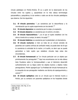 7
vínculo patológico en Pichón−Rivière. Él va a partir de la observación de los
vínculos entre los sujetos y, apoyándose en la más clásica terminología
psicoanalítica y psiquiátrica, le da nombre a cada uno de los vínculos patológicos
que observa. Son los siguientes:
2.1. El vínculo paranoico: “...se caracteriza por la desconfianza y la
reivindicación que le sujeto experimenta con los demás”.10
2.2. El vínculo depresivo: se caracteriza por la culpa y la expiación.
2.3. El vínculo obsesivo: se caracteriza por el control y el orden.
2.4. El vínculo hipocondríaco: “...es el que el sujeto establece con los
otros a través de su cuerpo, la salud y la queja”.11
2.5. El vínculo histérico: se caracteriza por la plasticidad y el dramatismo.
2.6. El vínculo nocturno: si bien se trata de un vínculo extraído de
pacientes con cuadros oníricos de confusión metal, se puede decir de él que
lo caracteriza la actividad de la noche y el sueño, es decir que se puede
generalizar a todo sujeto que establece vínculos bajo estas dos
circunstancias.
2.7. El vínculo homosexual: es “un vínculo particular con un objeto que
primitivamente fue perseguidor”.12
Aquí nos encontramos con la más clásica
tesis freudiana sobre la homosexualidad y que el kleinismo desarrolló
suficientemente con su lógica sobre los objetos buenos y objetos malos
perseguidores. Pichón agregará que “La finalidad del vínculo homosexual es
la conquista de ese perseguidor mediante una técnica de apaciguamiento y
control”.13
2.8. El vínculo epiléptico: este es un vínculo que le interesó mucho a
Pichón, por su contacto con pacientes epilépticos en los hospitales donde
10
Pichón−Rivière. Ibíd. Pág. 22−23.
11
Ibíd. Pág. 23.
12
Ibíd. Pág. 25.
13
Ibíd.
 