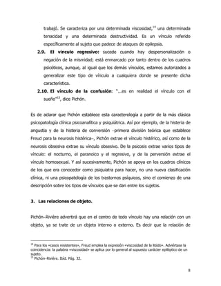 8
trabajó. Se caracteriza por una determinada viscosidad,14
una determinada
tenacidad y una determinada destructividad. Es un vínculo referido
específicamente al sujeto que padece de ataques de epilepsia.
2.9. El vínculo regresivo: sucede cuando hay despersonalización o
negación de la mismidad; está enmarcado por tanto dentro de los cuadros
psicóticos, aunque, al igual que los demás vínculos, estamos autorizados a
generalizar este tipo de vínculo a cualquiera donde se presente dicha
característica.
2.10. El vínculo de la confusión: “...es en realidad el vínculo con el
sueño”15
, dice Pichón.
Es de aclarar que Pichón establece esta caracterología a partir de la más clásica
psicopatología clínica psicoanalítica y psiquiátrica. Así por ejemplo, de la histeria de
angustia y de la histeria de conversión −primera división teórica que establece
Freud para la neurosis histérica−, Pichón extrae el vínculo histérico, así como de la
neurosis obsesiva extrae su vínculo obsesivo. De la psicosis extrae varios tipos de
vínculo: el nocturno, el paranoico y el regresivo, y de la perversión extrae el
vínculo homosexual. Y así sucesivamente, Pichón se apoya en los cuadros clínicos
de los que era conocedor como psiquiatra para hacer, no una nueva clasificación
clínica, ni una psicopatología de los trastornos psíquicos, sino el comienzo de una
descripción sobre los tipos de vínculos que se dan entre los sujetos.
3. Las relaciones de objeto.
Pichón−Rivière advertirá que en el centro de todo vínculo hay una relación con un
objeto, ya se trate de un objeto interno o externo. Es decir que la relación de
14
Para los «casos resistentes», Freud emplea la expresión «viscosidad de la libido». Adviértase la
coincidencia: la palabra «viscosidad» se aplica por lo general al supuesto carácter epiléptico de un
sujeto.
15
Pichón−Rivière. Ibíd. Pág. 32.
 