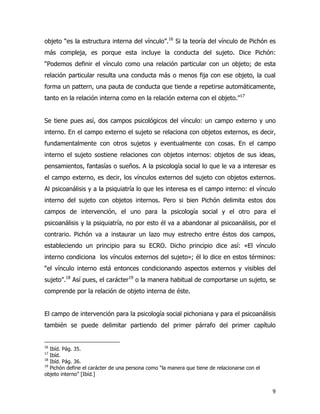 9
objeto “es la estructura interna del vínculo”.16
Si la teoría del vínculo de Pichón es
más compleja, es porque esta incluye la conducta del sujeto. Dice Pichón:
“Podemos definir el vínculo como una relación particular con un objeto; de esta
relación particular resulta una conducta más o menos fija con ese objeto, la cual
forma un pattern, una pauta de conducta que tiende a repetirse automáticamente,
tanto en la relación interna como en la relación externa con el objeto.”17
Se tiene pues así, dos campos psicológicos del vínculo: un campo externo y uno
interno. En el campo externo el sujeto se relaciona con objetos externos, es decir,
fundamentalmente con otros sujetos y eventualmente con cosas. En el campo
interno el sujeto sostiene relaciones con objetos internos: objetos de sus ideas,
pensamientos, fantasías o sueños. A la psicología social lo que le va a interesar es
el campo externo, es decir, los vínculos externos del sujeto con objetos externos.
Al psicoanálisis y a la psiquiatría lo que les interesa es el campo interno: el vínculo
interno del sujeto con objetos internos. Pero si bien Pichón delimita estos dos
campos de intervención, el uno para la psicología social y el otro para el
psicoanálisis y la psiquiatría, no por esto él va a abandonar al psicoanálisis, por el
contrario. Pichón va a instaurar un lazo muy estrecho entre éstos dos campos,
estableciendo un principio para su ECRO. Dicho principio dice así: «El vínculo
interno condiciona los vínculos externos del sujeto»; él lo dice en estos términos:
“el vínculo interno está entonces condicionando aspectos externos y visibles del
sujeto”.18
Así pues, el carácter19
o la manera habitual de comportarse un sujeto, se
comprende por la relación de objeto interna de éste.
El campo de intervención para la psicología social pichoniana y para el psicoanálisis
también se puede delimitar partiendo del primer párrafo del primer capítulo
16
Ibíd. Pág. 35.
17
Ibíd.
18
Ibíd. Pág. 36.
19
Pichón define el carácter de una persona como “la manera que tiene de relacionarse con el
objeto interno” [Ibíd.]
 