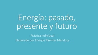Energía: pasado,
presente y futuro
Práctica individual
Elaborado por Enrique Ramírez Mendoza
 