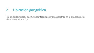 2. Ubicacióngeográfica
No se ha identificado que haya plantas de generación eléctrica en la alcaldía objeto
de la presente práctica
 