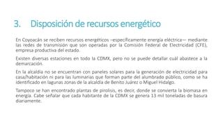 3. Disposiciónde recursos energético
En Coyoacán se reciben recursos energéticos –específicamente energía eléctrica— mediante
las redes de transmisión que son operadas por la Comisión Federal de Electricidad (CFE),
empresa productiva del estado.
Existen diversas estaciones en todo la CDMX, pero no se puede detallar cuál abastece a la
demarcación.
En la alcaldía no se encuentran con paneles solares para la generación de electricidad para
casa/habitación ni para las luminarias que forman parte del alumbrado público, como se ha
identificado en lagunas zonas de la alcaldía de Benito Juárez o Miguel Hidalgo.
Tampoco se han encontrado plantas de pirolisis, es decir, donde se convierta la biomasa en
energía. Cabe señalar que cada habitante de la CDMX se genera 13 mil toneladas de basura
diariamente.
 