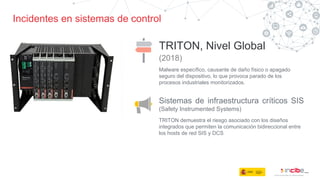 Incidentes en sistemas de control
TRITON, Nivel Global
(2018)
Sistemas de infraestructura críticos SIS
(Safety Instrumented Systems)
Malware específico, causante de daño físico o apagado
seguro del dispositivo, lo que provoca parado de los
procesos industriales monitorizados.
TRITON demuestra el riesgo asociado con los diseños
integrados que permiten la comunicación bidireccional entre
los hosts de red SIS y DCS
 