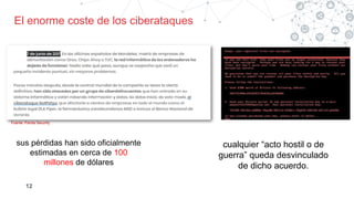 12
Fuente: Panda Security
sus pérdidas han sido oficialmente
estimadas en cerca de 100
millones de dólares
cualquier “acto hostil o de
guerra” queda desvinculado
de dicho acuerdo.
El enorme coste de los ciberataques
 
