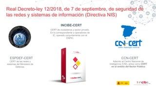 Real Decreto-ley 12/2018, de 7 de septiembre, de seguridad de
las redes y sistemas de información (Directiva NIS)
PECS
SERVICIOS
PÚBLICOS
ESPDEF-CERT
CERT de las redes y
sistemas del Ministerio de
Defensa.
INCIBE-CERT
CERT de ciudadanos y sector privado.
En lo correspondiente a operadores de
IC, operado conjuntamente con el
CNPIC.
CCN-CERT
Adscrito al Centro Nacional de
Inteligencia (CNI), actúa como CERT
en el ámbito del Sector Público
 