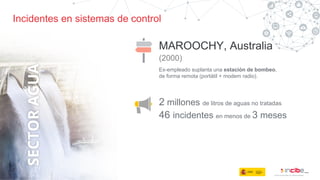 Incidentes en sistemas de control
MAROOCHY, Australia
(2000)
2 millones de litros de aguas no tratadas
Ex-empleado suplanta una estación de bombeo,
de forma remota (portátil + modem radio).
46 incidentes en menos de 3 meses
 