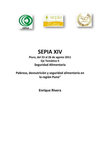 SEPIA XIV 
         Piura, del 23 al 26 de agosto 2011 
                   Eje Temático II 
            Seguridad Alimentaria  
                         
Pobreza, desnutrición y seguridad alimentaria en 
                la región Puno" 
                         
                         
                 Enrique Rivera  
 