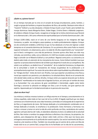 BEATO ENRIQUE SEUZE
MÍSTICOS RENANOS
23
Enero
¿Quién es, quienes fueron?
En un tiempo marcado por la crisis en el corazón de Europa (inundaciones, peste, hambre…)
surgió un grupo de hombres y mujeres buscadores de Dios y de sentido. Destacan entre ellos el
“maestro” Eckhart y sus dos discípulos: el beato Enrique Susón y Juan Tauler; pero también las
monjas dominicas: beata Margarita Ebner, Elsbet Stager, Cristina Ebner o Adelaida Langmann.
Al celebrar al Beato Enrique Susón, recogemos el testigo de la mística dominicana que floreció
en la Alemania del s. XIV como referente de espiritualidad para la Familia Dominicana del s. XXI.
Enrique (1295-1366), nació en el seno de una familia burguesa en los márgenes del lago
Constanza, su padre era enérgico y poco piadoso; su madre profundamente religiosa. Enrique
era de constitución endeble y enfermiza lo que no fue obstáculo a la hora de ingresar a edad
temprana en el convento dominico de Constanza. En sus primeros años como fraile no mostró
especial inclinación a la observancia, pero a la edad de 18 años experimentó una “conversión”
que le llevó a entregarse a una vida de penitencia. Durante quince años llevó una vida muy
retirada, casi eremítica: celda, coro y refectorio. En 1325 fue enviado a estudiar a Colonia donde
llegó a coincidir con el Maestro Eckhart y a ser profesor. Regresó como prior a su concento y se
dedicó sobre todo a la atención de los monasterios de monas. Como Eckhart también tuvo que
soportar un proceso doctrinal dentro de la Orden que despertó el recelo de sus compañeros. No
volvió a ser profesor y se dedicó tras el “entredicho” de la ciudad de Constanza y la dispersión
de la comunidad a residir en monasterios de monjas ocupándose de la predicación y el
acompañamiento espiritual. Fue autor de varias obras sobre espiritualidad muy difundidas entre
los “Amigos de Dios”. Antes de morir con 70 años, tuvo que soportar una dolorosa crisis física y
moral que soportó con paciencia y en abandono a la voluntad divina. Murió en el convento de
Ulm donde había vivido sus últimos 18 años. Enrique sintió una especial atracción por la divina
“Sabiduría” manifestada en los textos de la Sagrada Escritura, así como por el nombre de Jesús
y su humanidad. Fue una persona de gran sensibilidad e interioridad, urgido como Santo
Domingo a anunciar la salvación en diálogo con Dios y con el mundo, con gran apertura de
espíritu. Apasionado por la Verdad encontrada en la persona de Jesucristo.
¿Qué nos dicen hoy?
Los místicos y místicas renanos tuvieron un influjo enorme en el tiempo y concretamente en la
mística española, sobre todo en San Juan de la Cruz (s.XVI). El legado espiritual que nos dejan
comienza con el testimonio de unas vidas honestas y centradas en la búsqueda de la experiencia
de Dios y el seguimiento de Jesús. Del tiempo dedicado a la contemplación combinado con el
tiempo dedicado al estudio, la enseñanza o la predicación. Estos hermanos y hermanas nos
invitan a renovar y tomar en serio la vida de unión profunda con Dios, vaciándonos de nuestro
egoísmo sutil para darnos del todo, en abandono absoluto al amor y la sabiduría de la voluntad
de Dios. Nos invitan a nombrar los apegos afectivos o efectivos a las criaturas, los proyectos, los
poderes, para despojarnos del ego y desear sobre todo unirnos a Dios que nos busca para
entregarse amorosamente en lo profundo de nuestro espíritu. Ese será el nacimiento de Dios en
nosotros y de nosotros en Dios. También nos recuerdan que el camino de la unión con Dios de
modo vital no es un camino fácil, aunque Dios lo ha facilitado con la vida de los sacramentos,
 