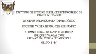 INSTITUTO DE ESTUDIOS SUPERIORES DE PROGRESO DE
OBREGÓN HIDALGO
ORIGENES DEL PENSAMIENTO PEDAGÓGICO
DOCENTE: YADIRA HERNÁNDEZ HERNÁNDEZ
ALUMNO: EDGAR JULIAN PEREZ ORTEGA
ENRIQUE S VARGAS CRUZ
ASIGNATURA: TEORIA PEDAGÓGICA 1
GRUPO: 1 “B”
 