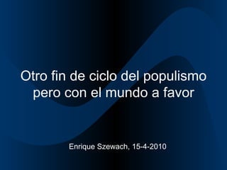 Otro fin de ciclo del populismo pero con el mundo a favor Enrique Szewach, 15-4-2010 