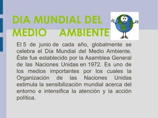 DIA MUNDIAL DEL
MEDIO AMBIENTE
El 5 de junio de cada año, globalmente se
celebra el Día Mundial del Medio Ambiente.
Éste fue establecido por la Asamblea General
de las Naciones Unidas en 1972. Es uno de
los medios importantes por los cuales la
Organización de las Naciones Unidas
estimula la sensibilización mundial acerca del
entorno e intensifica la atención y la acción
política.
 