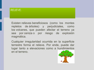 RELIEVE.
Existen relieves beneficiosos  (como  los  montes 
repletos  de árboles)  y  perjudiciales,  como 
los volcanes,  que  pueden  afectar  el  terreno  ya 
sea  por ceniza o  por  riesgo  de  explosión 
magmática.
Cualquier  irregularidad  ocurrida  en  la  superficie 
terrestre  forma  el  relieve.  Por  ende,  puede  dar 
lugar  tanto  a  elevaciones  como  a  hundimientos 
en el terreno. 
 