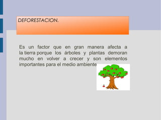 DEFORESTACION.
Es  un  factor  que  en  gran  manera  afecta  a 
la tierra porque  los  árboles  y  plantas  demoran 
mucho  en  volver  a  crecer  y  son  elementos 
importantes para el medio ambiente.
 