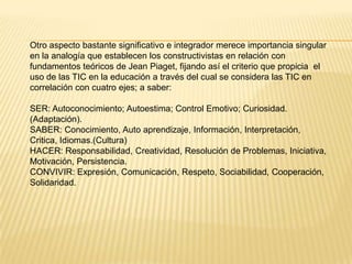 Otro aspecto bastante significativo e integrador merece importancia singular
en la analogía que establecen los constructivistas en relación con
fundamentos teóricos de Jean Piaget, fijando así el criterio que propicia el
uso de las TIC en la educación a través del cual se considera las TIC en
correlación con cuatro ejes; a saber:
SER: Autoconocimiento; Autoestima; Control Emotivo; Curiosidad.
(Adaptación).
SABER: Conocimiento, Auto aprendizaje, Información, Interpretación,
Critica, Idiomas.(Cultura)
HACER: Responsabilidad, Creatividad, Resolución de Problemas, Iniciativa,
Motivación, Persistencia.
CONVIVIR: Expresión, Comunicación, Respeto, Sociabilidad, Cooperación,
Solidaridad.
 