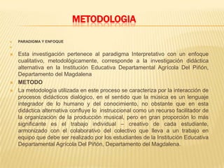METODOLOGIA
 PARADIGMA Y ENFOQUE

 Esta investigación pertenece al paradigma Interpretativo con un enfoque
cualitativo, metodológicamente, corresponde a la investigación didáctica
alternativa en la Institución Educativa Departamental Agrícola Del Piñón,
Departamento del Magdalena
 METODO
 La metodología utilizada en este proceso se caracteriza por la interacción de
procesos didácticos dialógico, en el sentido que la música es un lenguaje
integrador de lo humano y del conocimiento, no obstante que en esta
didáctica alternativa confluye lo instruccional como un recurso facilitador de
la organización de la producción musical, pero en gran proporción lo más
significante es el trabajo individual – creativo de cada estudiante,
armonizado con el colaborativo del colectivo que lleva a un trabajo en
equipo que debe ser realizado por los estudiantes de la Institución Educativa
Departamental Agrícola Del Piñón, Departamento del Magdalena.
 