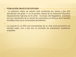  POBLACIÓN OBJETO DE ESTUDIO
 La población objeto de estudio está constituida por treinta y dos (32)
estudiantes del grado 11 en la jornada matinal de la Institución Educativa
Departamental Agrícola de El piñón municipio del Magdalena, orientada
por tres estudiantes de la carrera de Licenciatura en Música de la facultad
de Bellas Artes de la Universidad del Atlántico.

 La mayoría en un 95% son provenientes de un nivel socio-económico de
estratos bajos, uno y dos con un promedio de preparación académica
aceptable.
 