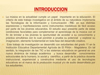 INTRODUCCION
 La música en la actualidad cumple un papel importante en la educación. El
criterio de este trabajo investigativo en el ámbito de su naturaleza implementa
las Tecnologías de la Información y Comunicación –TIC- en sus distintas
expresiones y manifestaciones como instrumentos mediáticos de fácil acceso
por parte de los jóvenes educandos. El estudio aquí presente parte de estas
condiciones favorables para complementar el aprendizaje de la música con el
fin de brindar a los jóvenes la oportunidad de acceder a su conocimiento y
práctica simultánea con lo cual pondrán a prueba su potencial y explorar su
imaginación, elemento fundamental en toda fase del desarrollo creativo.
 Este trabajo de investigación se desarrolló con estudiantes del grado 11 en la
Institución Educativa Departamental Agrícola de El Piñón - Magdalena. En tal
sentido, la integración de las TIC a los sistemas educativos en general es una
nueva dinámica de trabajo académico y busca desarrollar conocimientos
estructurales de lo humano, lo social y científico, a partir de la práctica docente
instruccional, experiencial y constructiva mediante el uso de tecnologías
educativas en el marco de la producción musical y/o de audio desarrollada por
los estudiantes.
 