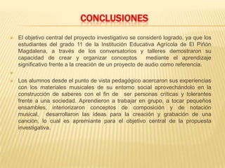 CONCLUSIONES
 El objetivo central del proyecto investigativo se consideró logrado, ya que los
estudiantes del grado 11 de la Institución Educativa Agrícola de El Piñón
Magdalena, a través de los conversatorios y talleres demostraron su
capacidad de crear y organizar conceptos mediante el aprendizaje
significativo frente a la creación de un proyecto de audio como referencia.

 Los alumnos desde el punto de vista pedagógico acercaron sus experiencias
con los materiales musicales de su entorno social aprovechándolo en la
construcción de saberes con el fin de ser personas críticas y tolerantes
frente a una sociedad. Aprendieron a trabajar en grupo, a tocar pequeños
ensambles, interiorizaron conceptos de composición y de notación
musical, desarrollaron las ideas para la creación y grabación de una
canción, lo cual es apremiante para el objetivo central de la propuesta
investigativa.
 