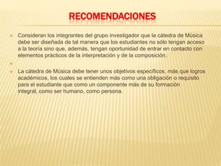 RECOMENDACIONES
 Consideran los integrantes del grupo investigador que la cátedra de Música
debe ser diseñada de tal manera que los estudiantes no sólo tengan acceso
a la teoría sino que, además, tengan oportunidad de entrar en contacto con
elementos prácticos de la interpretación y de la composición.

 La cátedra de Música debe tener unos objetivos específicos, más que logros
académicos, los cuales se entienden más como una obligación o requisito
para el estudiante que como un componente más de su formación
integral, como ser humano, como persona.
 