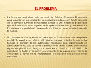 EL PROBLEMA
 La formación musical es parte del currículo oficial en Colombia. Busca esta
área fomentar en los estudiantes la creatividad mediante una faceta diferente
de la actividad curricular brindándoles acceso a una modalidad pedagógica
que se fundamente en el espíritu, en la apreciación del arte y que muestra a
los jóvenes una posibilidad diferente de ser útiles en la sociedad a través de
la música.

 No obstante; lo anterior, es de reconocer que en Colombia aunque siempre ha
existido la cátedra de música, sólo desde tiempos recientes la misma ha
llamado la atención de las autoridades nacionales para implementarla en
forma práctica. No solo es válida la teoría, sino la praxis cuando el estudiante
egresa del plantel y se integre a explorar en su interior como individuo la
posibilidad de hallar en sí mismo un exponente de la música al servicio de la
comunidad a través de la interpretación y/o creación sus propias obras
musicales.
 
