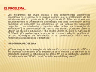 EL PROBLEMA…
 Los integrantes del grupo gracias a sus conocimientos académicos
específicos en el campo de la música estiman que la problemática de los
estudiantes del 11º grado de la IE Agrícola de El Piñón consideró una
solución factible la utilización de la tecnología que tiene la institución en ese
municipio. Al encuestar los estudiantes se les formulo las siguientes
preguntas: ¿Los estudiantes y docentes saben utilizar las tecnologías de
información y la comunicación –TIC–en su vida diaria?; ¿Conocen cómo se
utilizan las TIC en la educación?; ¿Es posible utilizar TIC en la IE Agrícola de
El Piñón?; ¿Es posible lograr la producción musical mediante la utilización
de las tecnologías de información y la comunicación –TIC– como
herramientas pedagógicas y didácticas?.

 PREGUNTA PROBLEMA

 ¿Cómo integrar las tecnologías de información y la comunicación –TIC– a
los procesos curriculares en la enseñanza de la música y el estímulo de la
producción musical, a estudiantes de grado 11º de la Institución Educativa
Departamental de El Piñón, en el Departamento del Magdalena?
 