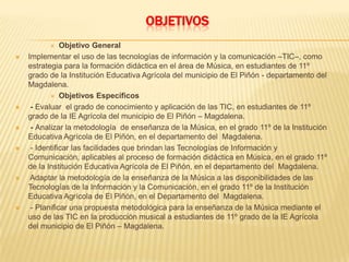 OBJETIVOS
 Objetivo General
 Implementar el uso de las tecnologías de información y la comunicación –TIC–, como
estrategia para la formación didáctica en el área de Música, en estudiantes de 11º
grado de la Institución Educativa Agrícola del municipio de El Piñón - departamento del
Magdalena.
 Objetivos Específicos
 - Evaluar el grado de conocimiento y aplicación de las TIC, en estudiantes de 11º
grado de la IE Agrícola del municipio de El Piñón – Magdalena.
 - Analizar la metodología de enseñanza de la Música, en el grado 11º de la Institución
Educativa Agrícola de El Piñón, en el departamento del Magdalena.
 - Identificar las facilidades que brindan las Tecnologías de Información y
Comunicación, aplicables al proceso de formación didáctica en Música, en el grado 11º
de la Institución Educativa Agrícola de El Piñón, en el departamento del Magdalena.
 Adaptar la metodología de la enseñanza de la Música a las disponibilidades de las
Tecnologías de la Información y la Comunicación, en el grado 11º de la Institución
Educativa Agrícola de El Piñón, en el Departamento del Magdalena.
 - Planificar una propuesta metodológica para la enseñanza de la Música mediante el
uso de las TIC en la producción musical a estudiantes de 11º grado de la IE Agrícola
del municipio de El Piñón – Magdalena.
 