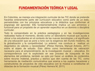 FUNDAMENTACIÓN TEÓRICA Y LEGAL
En Colombia, se maneja una integración curricular de las TIC donde se pretende
hacerlas enteramente parte del currículum educativo como parte de un todo,
perneándolas con los principios educativos y la didáctica que conforman el
engranaje del aprender. Ello fundamentalmente implica un uso armónico y
funcional para un propósito de un aprender especifico en un dominio o disciplina
curricular.
Todo lo compendiado en la práctica pedagógica y en las investigaciones
realizadas hasta el momento, devela como un laboratorio musical que ayuda a
ubicar a los estudiantes en el contexto de las nuevas tecnologías y el significado
de una educación que se pone a tono con la exigencia del mundo moderno, de
la globalización y la competitividad. Lo anterior, nos conduce a realizar un
diagnóstico de valores y necesidades” (Pérez Herrera, Manuel Antonio, 2011)
sobre el objeto de estudio. Esto último como herramienta de valoración
necesaria para el emprendimiento de la investigación musical – educativa. En
correspondencia con lo explicitado en ese proceso de búsqueda de los
elementos del problema, también se opto por hacer un análisis de contenidos
sobre recurso material, practico y teórico que den cuenta de las TIC, como
herramienta de mediación comunicativa que acerca a los sujetos hacedores y
constructores de proyectos de vida educativa con la música a constituirse en
didactas de la formación musical (Pérez Herrera M, 2011)
 