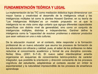 FUNDAMENTACIÓN TEÓRICA Y LEGAL
La implementación de las TIC como mediación didáctica logra dimensionar con
mayor fuerza y creatividad el desarrollo de la inteligencia virtual y las
inteligencias múltiples tal como lo plantea Howard Gardner, en su teoría de
“Las Inteligencias Múltiples”,es un modelo propuesto en el que la
inteligencia no es vista como algo unitario que agrupa diferentes capacidades
específicas con distinto nivel de generalidad, sino como un conjunto de
inteligencias múltiples, distintas e independientes. Gardner define la
inteligencia como la "capacidad de resolver problemas o elaborar productos
que sean valiosos en una o más culturas.
De la educación musical en el contexto, debe responder a la formación
profesional de un nuevo educador que asuma los procesos de formación de
los educandos con eficacia y calidad, pues, el saber de los profesores no debe
reducirse al conocimiento académico y formal de una disciplina concreta.
Núñez Silva, (2001: 6–7–8). El nuevo saber interdisciplinar amerita
organizarse en esquemas de conocimientos teórico-práctico de carácter
integrador, que posibilite la orientación y dirección consciente de los procesos
cognitivos del estudiante, adaptándose al contexto escolar sin inhibir la
espontaneidad y la naturalidad imprescindible de los procesos de enseñanza
aprendizaje
 