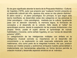 Es de gran significado abordar la teoría de la Propuesta Histórico - Cultural,
de Vygotsky (1979), autor que propone que “cualquier función presente en
el desarrollo cultural del niño, aparece dos veces en dos planos distintos”.
El plano social y el plano psicológico. En principio, lo que según esta
teoría manifiesta, se desarrollan estas dos categorías en las personas lo
(Inter psicológica – Intra psicológica), mediada por la cultura. Igualmente
pasa con la atención voluntaria, la memoria lógica, la formación de
conceptos y el desarrollo de la volición. Sólo desde el “soltar” los
aprendizajes previos, desde la aceptación de las propias limitaciones y los
propios ritmos, puede el sujeto abrirse al aprendizaje de nuevas
habilidades y moverse, como señala Vygotsky, en sus “zonas de desarrollo
próximo” (ZDP).
La categorización de las inteligencias múltiples con énfasis en la
inteligencia musical connota su importancia en el desarrollo del
conocimiento y su exploración no está reservada solamente para los
melómanos, sino como parte de la integridad humana. Así que, producir
música por medios propios y autónomos enriquece nuestra personalidad e
implementada con herramientas adquiridas en forma técnica permite la
creación musical y desarrolla aspectos emotivos en el individuo.
 