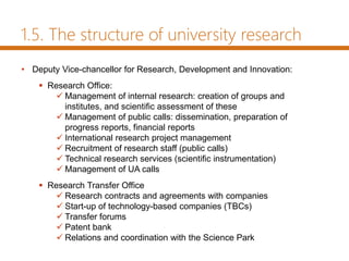1.5. The structure of university research
• Deputy Vice-chancellor for Research, Development and Innovation:
 Research Office:
 Management of internal research: creation of groups and
institutes, and scientific assessment of these
 Management of public calls: dissemination, preparation of
progress reports, financial reports
 International research project management
 Recruitment of research staff (public calls)
 Technical research services (scientific instrumentation)
 Management of UA calls
 Research Transfer Office
 Research contracts and agreements with companies
 Start-up of technology-based companies (TBCs)
 Transfer forums
 Patent bank
 Relations and coordination with the Science Park
 
