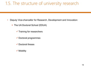 1.5. The structure of university research
• Deputy Vice-chancellor for Research, Development and Innovation:
 The UA Doctoral School (EDUA)
 Training for researchers
 Doctoral programmes
 Doctoral theses
 Mobility
14
 