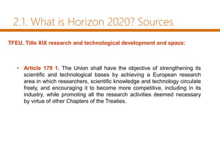 2.1. What is Horizon 2020? Sources
• Article 179 1. The Union shall have the objective of strengthening its
scientific and technological bases by achieving a European research
area in which researchers, scientific knowledge and technology circulate
freely, and encouraging it to become more competitive, including in its
industry, while promoting all the research activities deemed necessary
by virtue of other Chapters of the Treaties.
TFEU. Title XIX research and technological development and space:
 