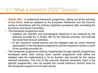 2.1. What is Horizon 2020? Sources
• Article 182 1. A multiannual framework programme, setting out all the activities
of the Union, shall be adopted by the European Parliament and the Council,
acting in accordance with the ordinary legislative procedure after consulting the
Economic and Social Committee.
• The framework programme shall:
 establish the scientific and technological objectives to be achieved by the
activities provided for in Article 180, fix the relevant priorities, and indicate
the broad lines of such activities;
 fix the maximum overall amount and the detailed rules for Union financial
participation in the framework programme and the respective shares in each
of the activities provided for.
• The framework programme shall be implemented through specific programmes
developed within each activity. Each specific programme shall define the
detailed rules for implementing it, fix its duration and provide for the means
deemed necessary. The sum of the amounts deemed necessary, fixed in the
specific programmes, may not exceed the overall maximum amount fixed for
the framework programme and each activity.
 