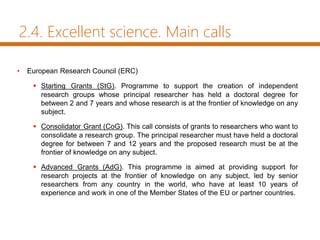 2.4. Excellent science. Main calls
• European Research Council (ERC)
 Starting Grants (StG). Programme to support the creation of independent
research groups whose principal researcher has held a doctoral degree for
between 2 and 7 years and whose research is at the frontier of knowledge on any
subject.
 Consolidator Grant (CoG). This call consists of grants to researchers who want to
consolidate a research group. The principal researcher must have held a doctoral
degree for between 7 and 12 years and the proposed research must be at the
frontier of knowledge on any subject.
 Advanced Grants (AdG). This programme is aimed at providing support for
research projects at the frontier of knowledge on any subject, led by senior
researchers from any country in the world, who have at least 10 years of
experience and work in one of the Member States of the EU or partner countries.
 